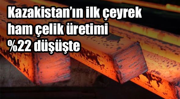 Kazakistan'ın ilk çeyrek ham çelik üretimi %22 düşüşte